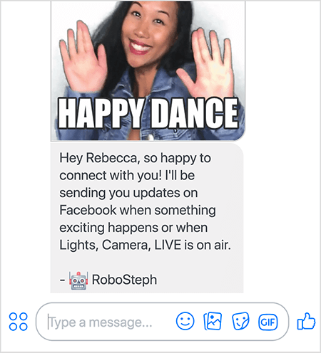 Esta é uma captura de tela do RoboSteph, bot do Messenger de Stephanie Liu. No topo está um GIF da dança de Stephanie. Stephanie é uma mulher asiática. Seu cabelo preto cai abaixo dos ombros, e ela está usando maquiagem e uma jaqueta jeans. Ela está sorrindo com as mãos no ar, as palmas voltadas para fora. O texto branco na parte inferior do GIF diz “Happy Dance”. Abaixo do GIF, a RoboSteph enviou a seguinte mensagem para o usuário: “Oi Rebecca, fico feliz em conectar com você! Enviarei atualizações no Facebook quando algo emocionante acontecer ou quando Lights, Camera, LIVE estiver no ar. - RoboSteph ”. Abaixo desta imagem, há um local para digitar uma resposta no Facebook Messenger.